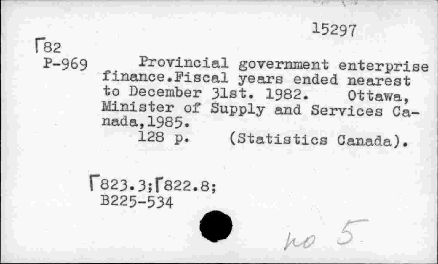 ﻿15297
P82
P-969
Provincial government enterprise finance.Fiscal years ended nearest to December 31st. 1982. Ottawa, Minister of Supply and Services Canada, 1985»
128 p. (Statistics Canada).
f823.3;f822.8;
B225-534